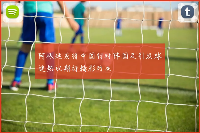 阿根廷或将中国行对阵国足引发球迷热议期待精彩对决