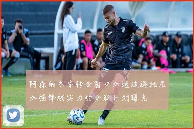 阿森纳冬季转会窗口加速追逐托尼加强锋线实力的全新计划曝光
