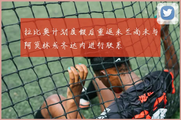 拉比奥计划度假后重返米兰尚未与阿莫林或齐达内进行联系